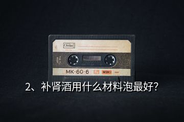 2、補(bǔ)腎酒用什么材料泡最好？