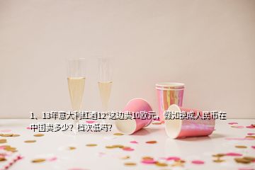 1、13年意大利紅酒12°這邊賣(mài)10歐元，假如換成人民幣在中國(guó)賣(mài)多少？檔次低嗎？