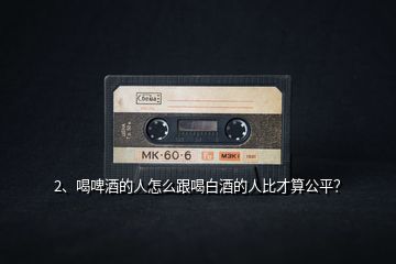 2、喝啤酒的人怎么跟喝白酒的人比才算公平？