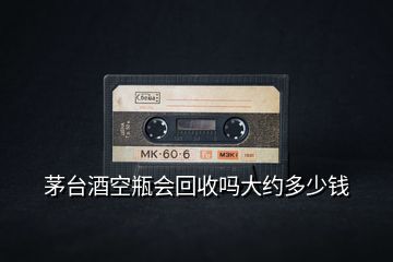 茅臺酒空瓶會回收嗎大約多少錢