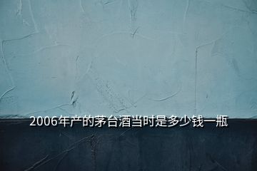 2006年產(chǎn)的茅臺酒當(dāng)時是多少錢一瓶