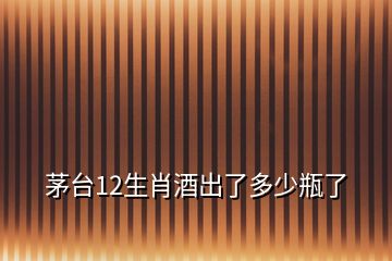 茅臺(tái)12生肖酒出了多少瓶了