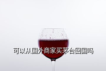 可以從國(guó)外商家買茅臺(tái)回國(guó)嗎