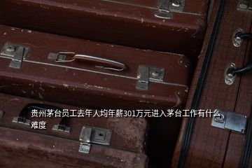 貴州茅臺員工去年人均年薪301萬元進(jìn)入茅臺工作有什么難度