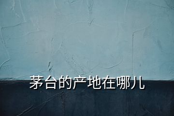 茅臺(tái)的產(chǎn)地在哪兒
