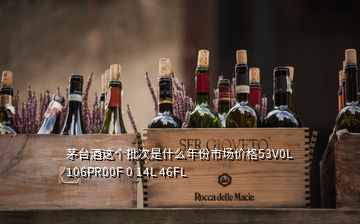 茅臺(tái)酒這個(gè)批次是什么年份市場(chǎng)價(jià)格53V0L 106PR00F 0 14L 46FL