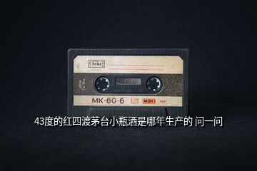 43度的紅四渡茅臺小瓶酒是哪年生產的 問一問
