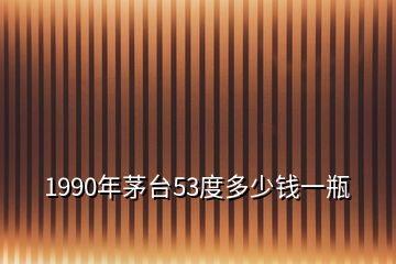 1990年茅臺(tái)53度多少錢一瓶