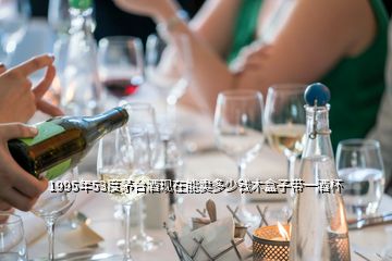 1995年53度茅臺酒現(xiàn)在能賣多少錢木盒子帶一酒杯