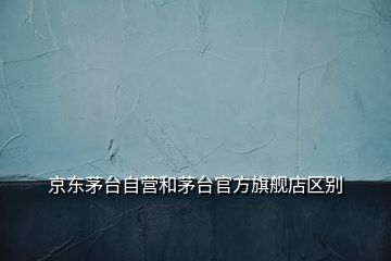 京東茅臺自營和茅臺官方旗艦店區(qū)別