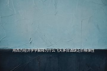 用西方經(jīng)濟學(xué)學(xué)解釋為什么飛天茅臺酒缺乏價格彈性