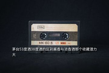 茅臺(tái)53度酒38度酒的區(qū)別醬香與濃香酒那個(gè)收藏潛力大