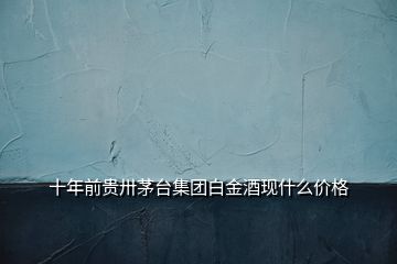 十年前貴卅茅臺集團(tuán)白金酒現(xiàn)什么價(jià)格