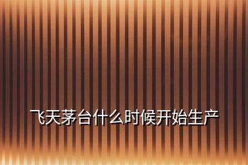 飛天茅臺什么時候開始生產