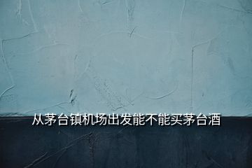 從茅臺(tái)鎮(zhèn)機(jī)場出發(fā)能不能買茅臺(tái)酒