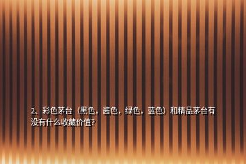 2、彩色茅臺（黑色，醬色，綠色，藍色）和精品茅臺有沒有什么收藏價值？