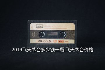 2019飛天茅臺多少錢一瓶 飛天茅臺價格