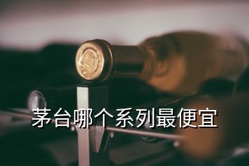 茅臺哪個系列最便宜