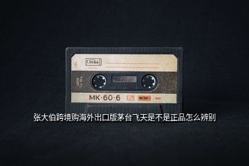 張大伯跨境購海外出口版茅臺(tái)飛天是不是正品怎么辨別
