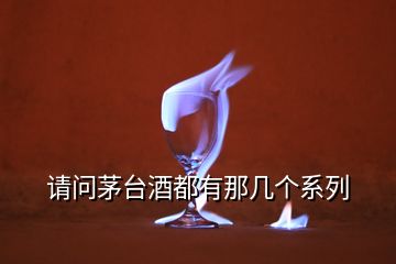 請(qǐng)問茅臺(tái)酒都有那幾個(gè)系列