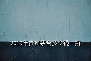 2019年貴州茅臺(tái)多少錢一瓶