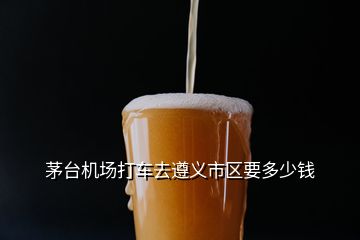 茅臺機(jī)場打車去遵義市區(qū)要多少錢