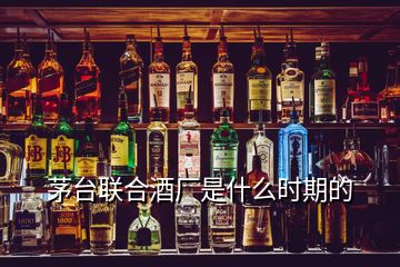 茅臺聯(lián)合酒廠是什么時期的