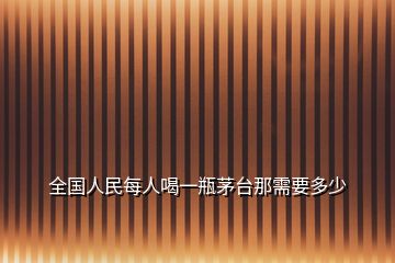 全國(guó)人民每人喝一瓶茅臺(tái)那需要多少