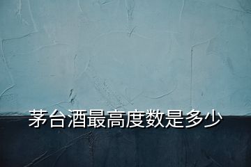 茅臺酒最高度數(shù)是多少