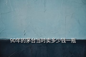 90年的茅臺(tái)當(dāng)時(shí)賣(mài)多少錢(qián)一瓶