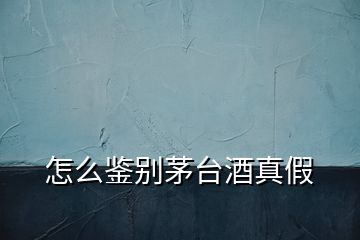 怎么鑒別茅臺酒真假