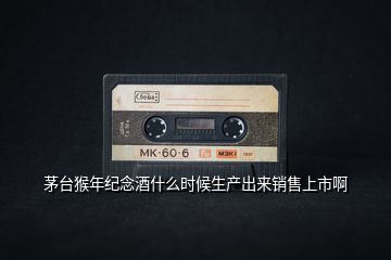 茅臺猴年紀(jì)念酒什么時候生產(chǎn)出來銷售上市啊