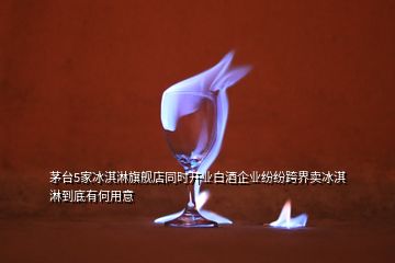 茅臺5家冰淇淋旗艦店同時開業(yè)白酒企業(yè)紛紛跨界賣冰淇淋到底有何用意