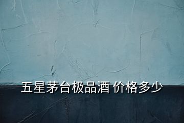 五星茅臺極品酒 價格多少