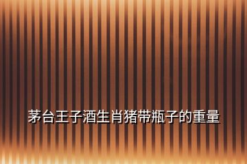 茅臺(tái)王子酒生肖豬帶瓶子的重量