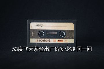 53度飛天茅臺(tái)出廠價(jià)多少錢(qián) 問(wèn)一問(wèn)