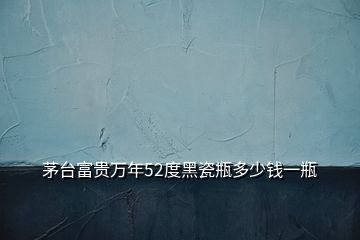 茅臺富貴萬年52度黑瓷瓶多少錢一瓶