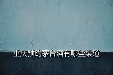 重慶預(yù)約茅臺酒有哪些渠道