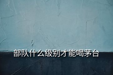 部隊(duì)什么級別才能喝茅臺