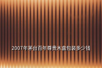 2007年茅臺(tái)百年尊貴木盒包裝多少錢