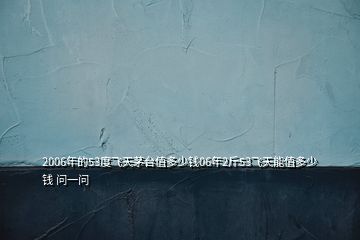 2006年的53度飛天茅臺(tái)值多少錢06年2斤53飛天能值多少錢 問一問