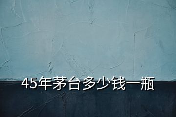 45年茅臺多少錢一瓶