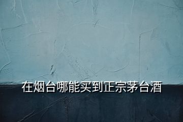 在煙臺哪能買到正宗茅臺酒