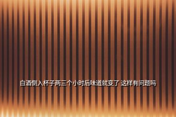 白酒倒入杯子兩三個(gè)小時(shí)后味道就變了 這樣有問(wèn)題嗎