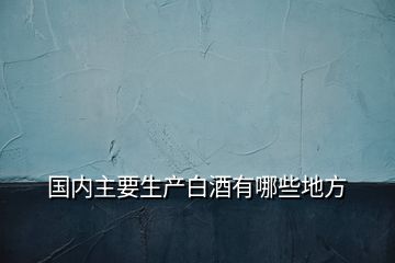 國(guó)內(nèi)主要生產(chǎn)白酒有哪些地方