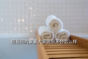 朋友間的聚餐大家說用茅臺(tái)怎么樣