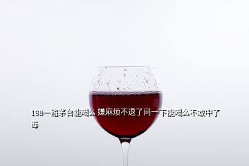 198一箱茅臺(tái)能喝么 嫌麻煩不退了問一下能喝么不敢中了毒