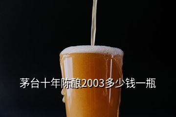茅臺十年陳釀2003多少錢一瓶