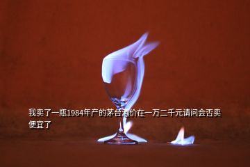 我賣了一瓶1984年產(chǎn)的茅臺(tái)酒價(jià)在一萬二千元請(qǐng)問會(huì)否賣便宜了