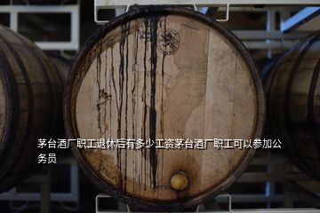 茅臺酒廠職工退休后有多少工資茅臺酒廠職工可以參加公務(wù)員